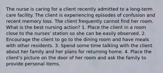 The nurse is caring for a client recently admitted to a long-term care facility. The client is experiencing episodes of confusion and recent memory loss. The client frequently cannot find her room. What is the best nursing action? 1. Place the client in a room close to the nurses' station so she can be easily observed. 2. Encourage the client to go to the dining room and have meals with other residents. 3. Spend some time talking with the client about her family and her plans for returning home. 4. Place the client's picture on the door of her room and ask the family to provide personal items.