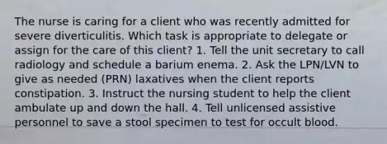 The nurse is caring for a client who was recently admitted for severe diverticulitis. Which task is appropriate to delegate or assign for the care of this client? 1. Tell the unit secretary to call radiology and schedule a barium enema. 2. Ask the LPN/LVN to give as needed (PRN) laxatives when the client reports constipation. 3. Instruct the nursing student to help the client ambulate up and down the hall. 4. Tell unlicensed assistive personnel to save a stool specimen to test for occult blood.