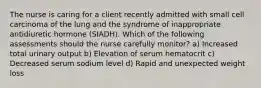 The nurse is caring for a client recently admitted with small cell carcinoma of the lung and the syndrome of inappropriate antidiuretic hormone (SIADH). Which of the following assessments should the nurse carefully monitor? a) Increased total urinary output b) Elevation of serum hematocrit c) Decreased serum sodium level d) Rapid and unexpected weight loss