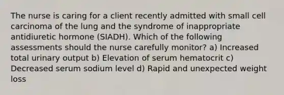 The nurse is caring for a client recently admitted with small cell carcinoma of the lung and the syndrome of inappropriate antidiuretic hormone (SIADH). Which of the following assessments should the nurse carefully monitor? a) Increased total urinary output b) Elevation of serum hematocrit c) Decreased serum sodium level d) Rapid and unexpected weight loss