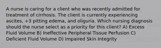 A nurse is caring for a client who was recently admitted for treatment of cirrhosis. The client is currently experiencing ascites, +3 pitting edema, and oliguria. Which nursing diagnosis should the nurse select as a priority for this client? A) Excess Fluid Volume B) Ineffective Peripheral Tissue Perfusion C) Deficient Fluid Volume D) Impaired Skin Integrity