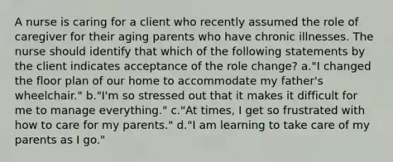 A nurse is caring for a client who recently assumed the role of caregiver for their aging parents who have chronic illnesses. The nurse should identify that which of the following statements by the client indicates acceptance of the role change? a."I changed the floor plan of our home to accommodate my father's wheelchair." b."I'm so stressed out that it makes it difficult for me to manage everything." c."At times, I get so frustrated with how to care for my parents." d."I am learning to take care of my parents as I go."