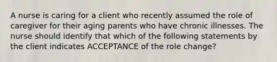 A nurse is caring for a client who recently assumed the role of caregiver for their aging parents who have chronic illnesses. The nurse should identify that which of the following statements by the client indicates ACCEPTANCE of the role change?