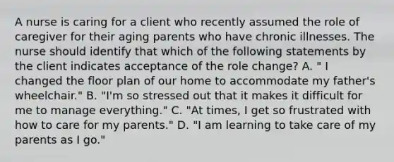 A nurse is caring for a client who recently assumed the role of caregiver for their aging parents who have chronic illnesses. The nurse should identify that which of the following statements by the client indicates acceptance of the role change? A. " I changed the floor plan of our home to accommodate my father's wheelchair." B. "I'm so stressed out that it makes it difficult for me to manage everything." C. "At times, I get so frustrated with how to care for my parents." D. "I am learning to take care of my parents as I go."