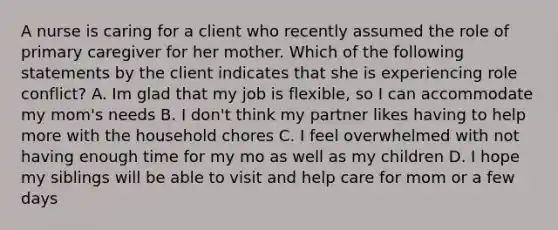 A nurse is caring for a client who recently assumed the role of primary caregiver for her mother. Which of the following statements by the client indicates that she is experiencing role conflict? A. Im glad that my job is flexible, so I can accommodate my mom's needs B. I don't think my partner likes having to help more with the household chores C. I feel overwhelmed with not having enough time for my mo as well as my children D. I hope my siblings will be able to visit and help care for mom or a few days