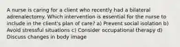 A nurse is caring for a client who recently had a bilateral adrenalectomy. Which intervention is essential for the nurse to include in the client's plan of care? a) Prevent social isolation b) Avoid stressful situations c) Consider occupational therapy d) Discuss changes in body image