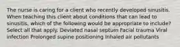 The nurse is caring for a client who recently developed sinusitis. When teaching this client about conditions that can lead to sinusitis, which of the following would be appropriate to include? Select all that apply. Deviated nasal septum Facial trauma Viral infection Prolonged supine positioning Inhaled air pollutants