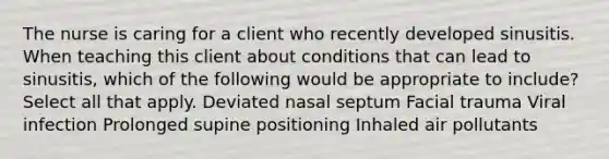 The nurse is caring for a client who recently developed sinusitis. When teaching this client about conditions that can lead to sinusitis, which of the following would be appropriate to include? Select all that apply. Deviated nasal septum Facial trauma Viral infection Prolonged supine positioning Inhaled air pollutants