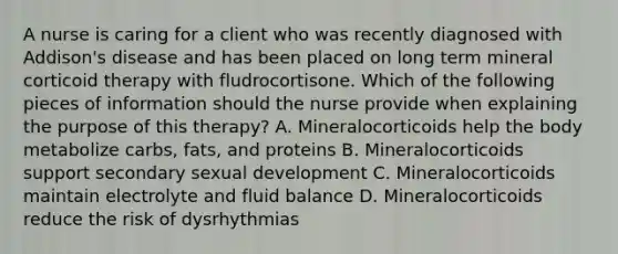 A nurse is caring for a client who was recently diagnosed with Addison's disease and has been placed on long term mineral corticoid therapy with fludrocortisone. Which of the following pieces of information should the nurse provide when explaining the purpose of this therapy? A. Mineralocorticoids help the body metabolize carbs, fats, and proteins B. Mineralocorticoids support secondary sexual development C. Mineralocorticoids maintain electrolyte and fluid balance D. Mineralocorticoids reduce the risk of dysrhythmias