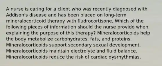 A nurse is caring for a client who was recently diagnosed with Addison's disease and has been placed on long-term mineralocorticoid therapy with fludrocortisone. Which of the following pieces of information should the nurse provide when explaining the purpose of this therapy? Mineralocorticoids help the body metabolize carbohydrates, fats, and proteins. Mineralocorticoids support secondary sexual development. Mineralocorticoids maintain electrolyte and fluid balance. Mineralocorticoids reduce the risk of cardiac dysrhythmias.