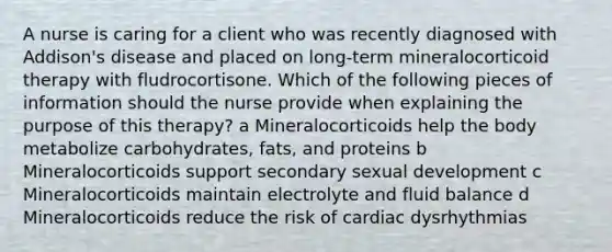 A nurse is caring for a client who was recently diagnosed with Addison's disease and placed on long-term mineralocorticoid therapy with fludrocortisone. Which of the following pieces of information should the nurse provide when explaining the purpose of this therapy? a Mineralocorticoids help the body metabolize carbohydrates, fats, and proteins b Mineralocorticoids support secondary sexual development c Mineralocorticoids maintain electrolyte and fluid balance d Mineralocorticoids reduce the risk of cardiac dysrhythmias