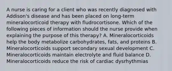 A nurse is caring for a client who was recently diagnosed with Addison's disease and has been placed on long-term mineralocorticoid therapy with fludrocortisone. Which of the following pieces of information should the nurse provide when explaining the purpose of this therapy? A. Mineralocorticoids help the body metabolize carbohydrates, fats, and proteins B. Mineralocorticoids support secondary sexual development C. Mineralocorticoids maintain electrolyte and fluid balance D. Mineralocorticoids reduce the risk of cardiac dysrhythmias