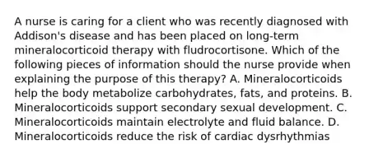 A nurse is caring for a client who was recently diagnosed with Addison's disease and has been placed on long-term mineralocorticoid therapy with fludrocortisone. Which of the following pieces of information should the nurse provide when explaining the purpose of this therapy? A. Mineralocorticoids help the body metabolize carbohydrates, fats, and proteins. B. Mineralocorticoids support secondary sexual development. C. Mineralocorticoids maintain electrolyte and fluid balance. D. Mineralocorticoids reduce the risk of cardiac dysrhythmias