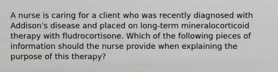 A nurse is caring for a client who was recently diagnosed with Addison's disease and placed on long-term mineralocorticoid therapy with fludrocortisone. Which of the following pieces of information should the nurse provide when explaining the purpose of this therapy?