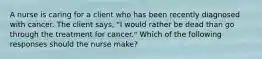 A nurse is caring for a client who has been recently diagnosed with cancer. The client says, "I would rather be dead than go through the treatment for cancer." Which of the following responses should the nurse make?