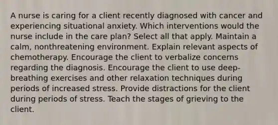 A nurse is caring for a client recently diagnosed with cancer and experiencing situational anxiety. Which interventions would the nurse include in the care plan? Select all that apply. Maintain a calm, nonthreatening environment. Explain relevant aspects of chemotherapy. Encourage the client to verbalize concerns regarding the diagnosis. Encourage the client to use deep-breathing exercises and other relaxation techniques during periods of increased stress. Provide distractions for the client during periods of stress. Teach the stages of grieving to the client.