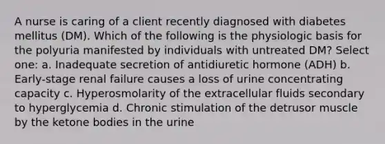 A nurse is caring of a client recently diagnosed with diabetes mellitus (DM). Which of the following is the physiologic basis for the polyuria manifested by individuals with untreated DM? Select one: a. Inadequate secretion of antidiuretic hormone (ADH) b. Early-stage renal failure causes a loss of urine concentrating capacity c. Hyperosmolarity of the extracellular fluids secondary to hyperglycemia d. Chronic stimulation of the detrusor muscle by the ketone bodies in the urine