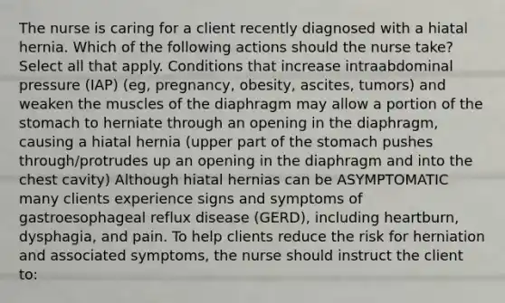 The nurse is caring for a client recently diagnosed with a hiatal hernia. Which of the following actions should the nurse take? Select all that apply. Conditions that increase intraabdominal pressure (IAP) (eg, pregnancy, obesity, ascites, tumors) and weaken the muscles of the diaphragm may allow a portion of the stomach to herniate through an opening in the diaphragm, causing a hiatal hernia (upper part of the stomach pushes through/protrudes up an opening in the diaphragm and into the chest cavity) Although hiatal hernias can be ASYMPTOMATIC many clients experience signs and symptoms of gastroesophageal reflux disease (GERD), including heartburn, dysphagia, and pain. To help clients reduce the risk for herniation and associated symptoms, the nurse should instruct the client to: