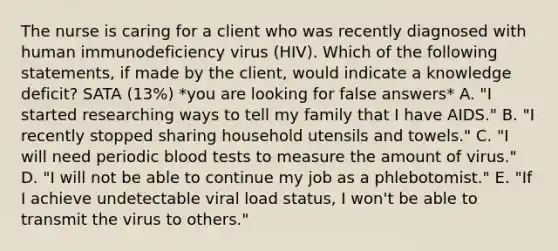 The nurse is caring for a client who was recently diagnosed with human immunodeficiency virus (HIV). Which of the following statements, if made by the client, would indicate a knowledge deficit? SATA (13%) *you are looking for false answers* A. "I started researching ways to tell my family that I have AIDS." B. "I recently stopped sharing household utensils and towels." C. "I will need periodic blood tests to measure the amount of virus." D. "I will not be able to continue my job as a phlebotomist." E. "If I achieve undetectable viral load status, I won't be able to transmit the virus to others."