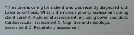 *The nurse is caring for a client who was recently diagnosed with Laennec cirrhosis. What is the nurse's priority assessment during client care? A. Abdominal assessment, including bowel sounds B. Cardiovascular assessment C. Cognitive and neurologic assessment D. Respiratory assessment