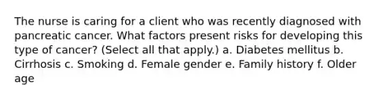 The nurse is caring for a client who was recently diagnosed with pancreatic cancer. What factors present risks for developing this type of cancer? (Select all that apply.) a. Diabetes mellitus b. Cirrhosis c. Smoking d. Female gender e. Family history f. Older age