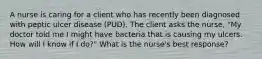 A nurse is caring for a client who has recently been diagnosed with peptic ulcer disease​ (PUD). The client asks the​ nurse, "My doctor told me I might have bacteria that is causing my ulcers. How will I know if I ​do?" What is the nurse's best​ response?