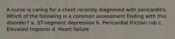 A nurse is caring for a client recently diagnosed with pericarditis. Which of the following is a common assessment finding with this disorder? a. ST-segment depression b. Pericardial friction rub c. Elevated troponin d. Heart failure