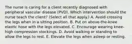 The nurse is caring for a client recently diagnosed with peripheral vascular disease​ (PVD). Which intervention should the nurse teach the​ client? (Select all that​ apply.) A. Avoid crossing the legs when in a sitting position. B. Put on​ above-the-knee elastic hose with the legs elevated. C. Encourage wearing​ knee-high compression stockings. D. Avoid walking or standing to allow the legs to rest. E. Elevate the legs when asleep or resting.