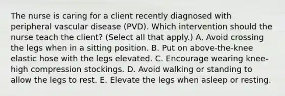 The nurse is caring for a client recently diagnosed with peripheral vascular disease​ (PVD). Which intervention should the nurse teach the​ client? (Select all that​ apply.) A. Avoid crossing the legs when in a sitting position. B. Put on​ above-the-knee elastic hose with the legs elevated. C. Encourage wearing​ knee-high compression stockings. D. Avoid walking or standing to allow the legs to rest. E. Elevate the legs when asleep or resting.