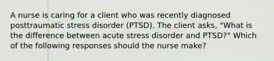 A nurse is caring for a client who was recently diagnosed posttraumatic stress disorder (PTSD). The client asks, "What is the difference between acute stress disorder and PTSD?" Which of the following responses should the nurse make?