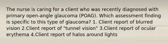 The nurse is caring for a client who was recently diagnosed with primary open-angle glaucoma (POAG). Which assessment finding is specific to this type of glaucoma? 1. Client report of blurred vision 2.Client report of "tunnel vision" 3.Client report of ocular erythema 4.Client report of halos around lights