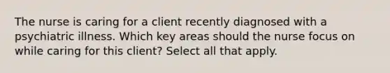 The nurse is caring for a client recently diagnosed with a psychiatric illness. Which key areas should the nurse focus on while caring for this client? Select all that apply.