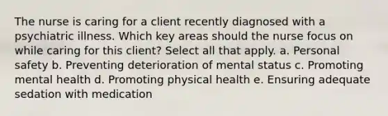 The nurse is caring for a client recently diagnosed with a psychiatric illness. Which key areas should the nurse focus on while caring for this client? Select all that apply. a. Personal safety b. Preventing deterioration of mental status c. Promoting mental health d. Promoting physical health e. Ensuring adequate sedation with medication