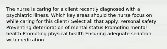 The nurse is caring for a client recently diagnosed with a psychiatric illness. Which key areas should the nurse focus on while caring for this client? Select all that apply. Personal safety Preventing deterioration of mental status Promoting mental health Promoting physical health Ensuring adequate sedation with medication