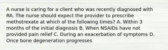 A nurse is caring for a client who was recently diagnosed with RA. The nurse should expect the provider to prescribe methotrexate at which of the following times? A. Within 3 months of the initial diagnosis B. When NSAIDs have not provided pain relief C. During an exacerbation of symptoms D. Once bone degeneration progresses