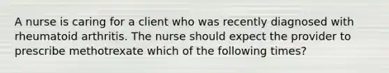 A nurse is caring for a client who was recently diagnosed with rheumatoid arthritis. The nurse should expect the provider to prescribe methotrexate which of the following times?