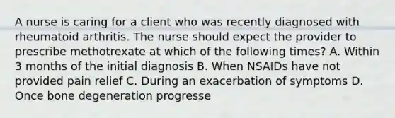 A nurse is caring for a client who was recently diagnosed with rheumatoid arthritis. The nurse should expect the provider to prescribe methotrexate at which of the following times? A. Within 3 months of the initial diagnosis B. When NSAIDs have not provided pain relief C. During an exacerbation of symptoms D. Once bone degeneration progresse