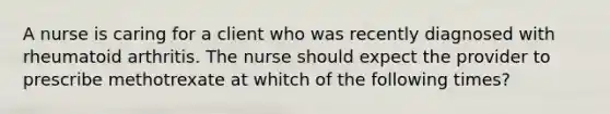 A nurse is caring for a client who was recently diagnosed with rheumatoid arthritis. The nurse should expect the provider to prescribe methotrexate at whitch of the following times?