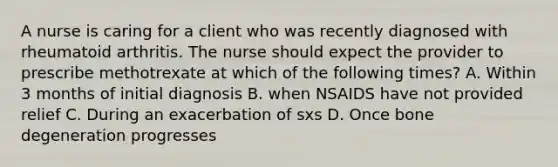 A nurse is caring for a client who was recently diagnosed with rheumatoid arthritis. The nurse should expect the provider to prescribe methotrexate at which of the following times? A. Within 3 months of initial diagnosis B. when NSAIDS have not provided relief C. During an exacerbation of sxs D. Once bone degeneration progresses