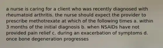 a nurse is caring for a client who was recently diagnosed with rheumatoid arthritis. the nurse should expect the provider to prescribe methotrexate at which of the following times a. within 3 months of the initial diagnosis b. when NSAIDs have not provided pain relief c. during an exacerbation of symptoms d. once bone degeneration progresses