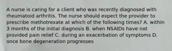 A nurse is caring for a client who was recently diagnosed with rheumatoid arthritis. The nurse should expect the provider to prescribe methotrexate at which of the following times? A. within 3 months of the initial diagnosis B. when NSAIDs have not provided pain relief C. during an exacerbation of symptoms D. once bone degeneration progresses