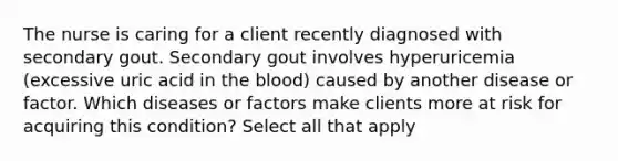 The nurse is caring for a client recently diagnosed with secondary gout. Secondary gout involves hyperuricemia (excessive uric acid in the blood) caused by another disease or factor. Which diseases or factors make clients more at risk for acquiring this condition? Select all that apply