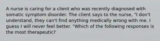 A nurse is caring for a client who was recently diagnosed with somatic symptom disorder. The client says to the nurse, "I don't understand, they can't find anything medically wrong with me. I guess I will never feel better. "Which of the following responses is the most therapeutic?