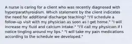 A nurse is caring for a client who was recently diagnosed with hyperparathyroidism. Which statement by the client indicates the need for additional discharge teaching? "I'll schedule a follow-up visit with my physician as soon as I get home." "I will increase my fluid and calcium intake." "I'll call my physician if I notice tingling around my lips." "I will take my pain medications according to the schedule we developed."