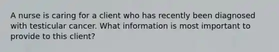 A nurse is caring for a client who has recently been diagnosed with testicular cancer. What information is most important to provide to this client?