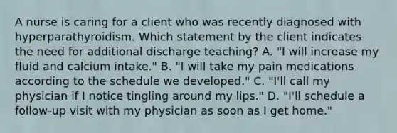 A nurse is caring for a client who was recently diagnosed with hyperparathyroidism. Which statement by the client indicates the need for additional discharge teaching? A. "I will increase my fluid and calcium intake." B. "I will take my pain medications according to the schedule we developed." C. "I'll call my physician if I notice tingling around my lips." D. "I'll schedule a follow-up visit with my physician as soon as I get home."