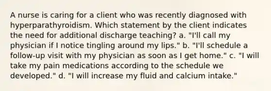 A nurse is caring for a client who was recently diagnosed with hyperparathyroidism. Which statement by the client indicates the need for additional discharge teaching? a. "I'll call my physician if I notice tingling around my lips." b. "I'll schedule a follow-up visit with my physician as soon as I get home." c. "I will take my pain medications according to the schedule we developed." d. "I will increase my fluid and calcium intake."