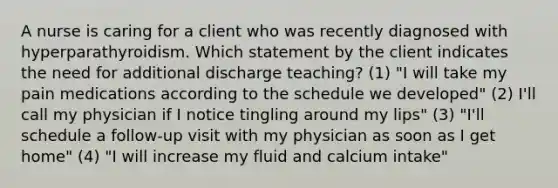 A nurse is caring for a client who was recently diagnosed with hyperparathyroidism. Which statement by the client indicates the need for additional discharge teaching? (1) "I will take my pain medications according to the schedule we developed" (2) I'll call my physician if I notice tingling around my lips" (3) "I'll schedule a follow-up visit with my physician as soon as I get home" (4) "I will increase my fluid and calcium intake"