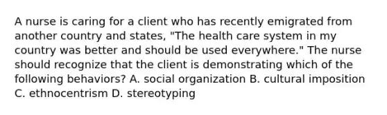 A nurse is caring for a client who has recently emigrated from another country and states, "The health care system in my country was better and should be used everywhere." The nurse should recognize that the client is demonstrating which of the following behaviors? A. social organization B. cultural imposition C. ethnocentrism D. stereotyping