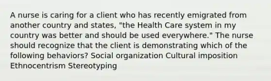 A nurse is caring for a client who has recently emigrated from another country and states, "the Health Care system in my country was better and should be used everywhere." The nurse should recognize that the client is demonstrating which of the following behaviors? Social organization Cultural imposition Ethnocentrism Stereotyping